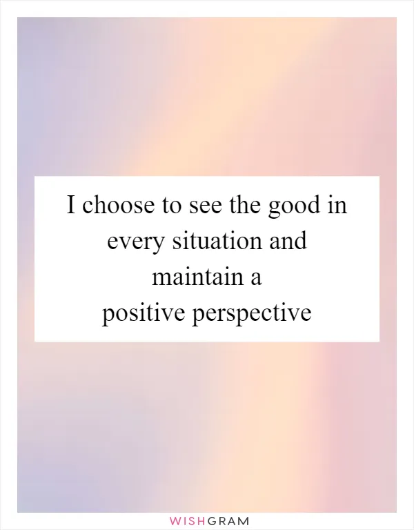 I choose to see the good in every situation and maintain a positive perspective