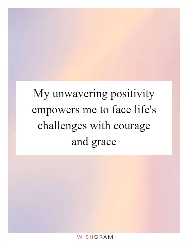 My unwavering positivity empowers me to face life's challenges with courage and grace