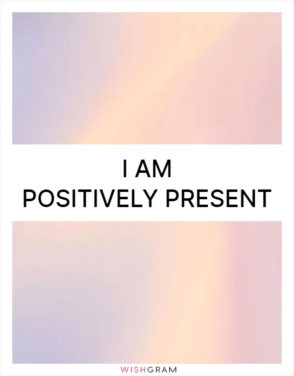 I am positively present