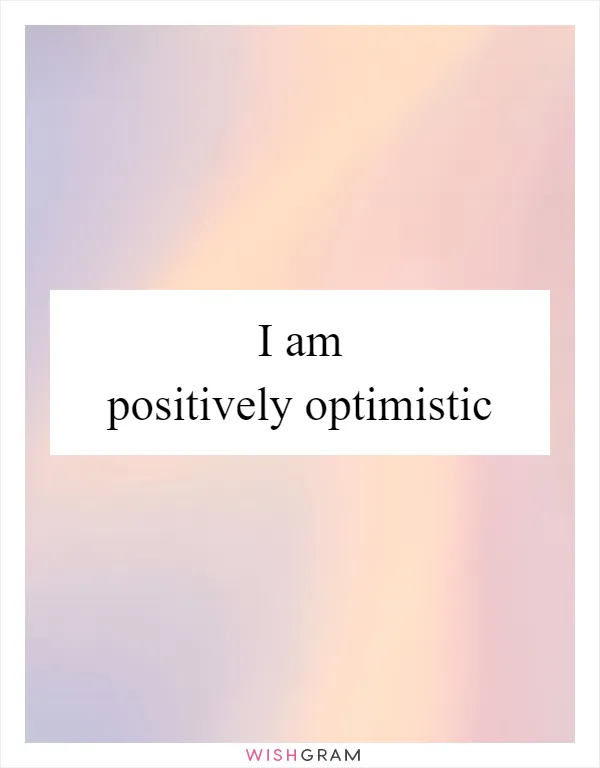 I am positively optimistic