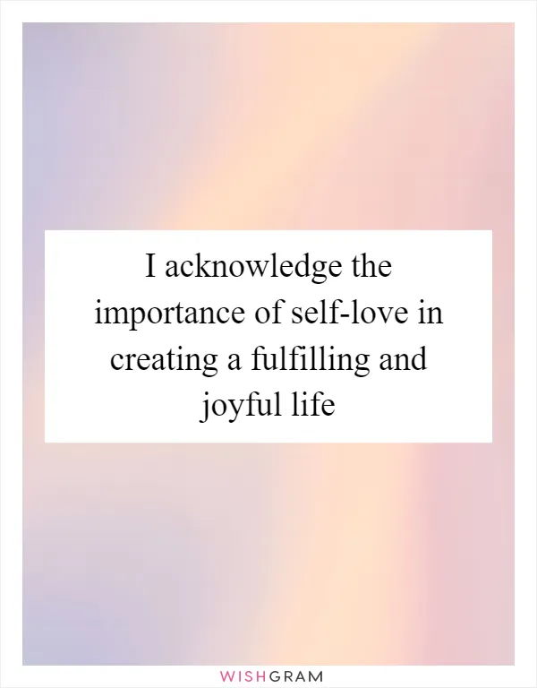I acknowledge the importance of self-love in creating a fulfilling and joyful life