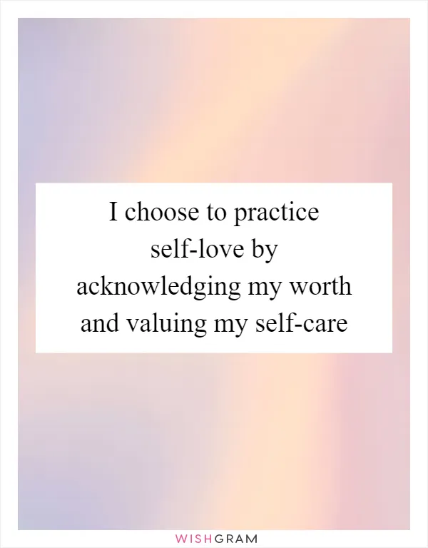 I choose to practice self-love by acknowledging my worth and valuing my self-care