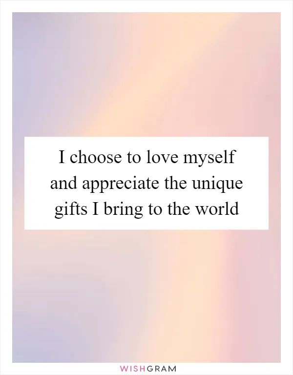 I choose to love myself and appreciate the unique gifts I bring to the world