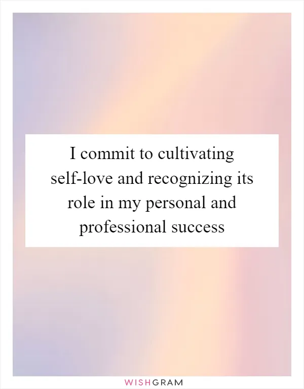 I commit to cultivating self-love and recognizing its role in my personal and professional success