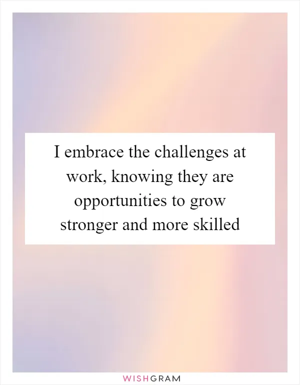 I embrace the challenges at work, knowing they are opportunities to grow stronger and more skilled