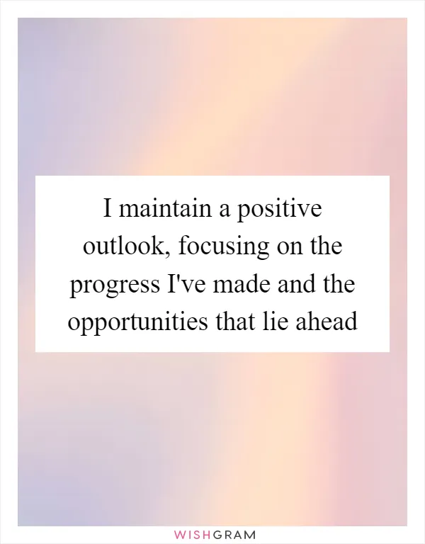 I maintain a positive outlook, focusing on the progress I've made and the opportunities that lie ahead