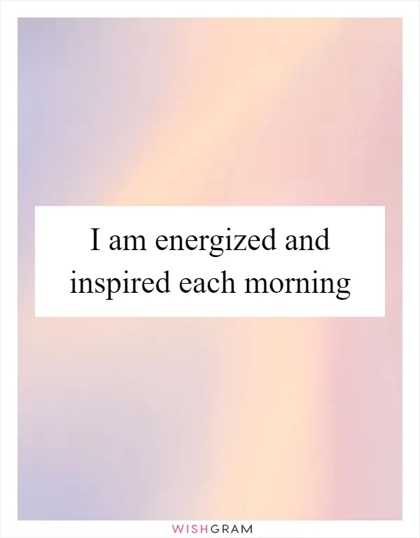 I am energized and inspired each morning