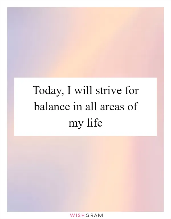 Today, I will strive for balance in all areas of my life