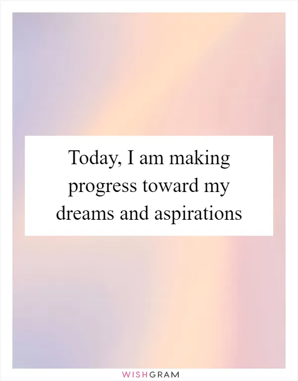 Today, I am making progress toward my dreams and aspirations
