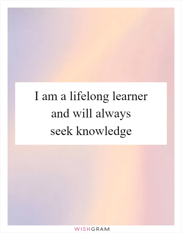 I am a lifelong learner and will always seek knowledge