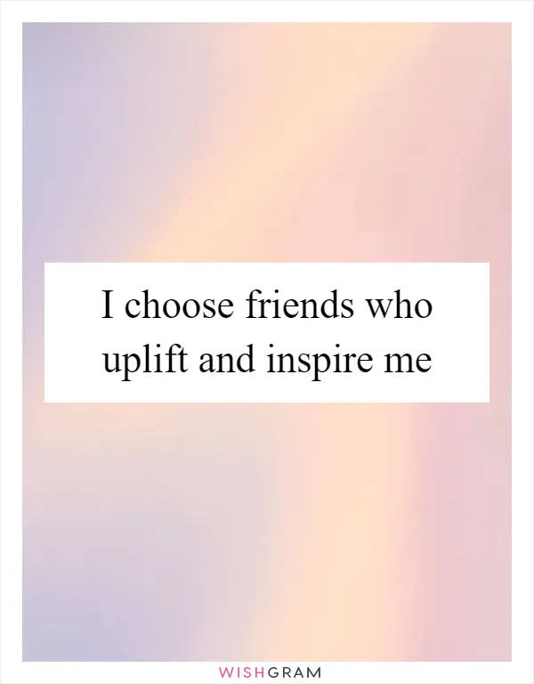 I choose friends who uplift and inspire me