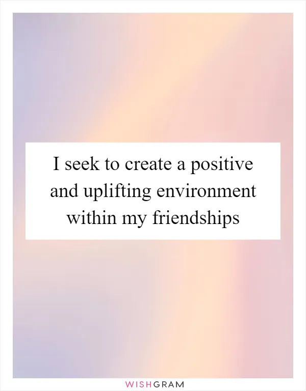 I seek to create a positive and uplifting environment within my friendships