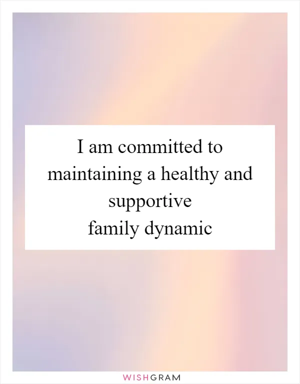 I am committed to maintaining a healthy and supportive family dynamic