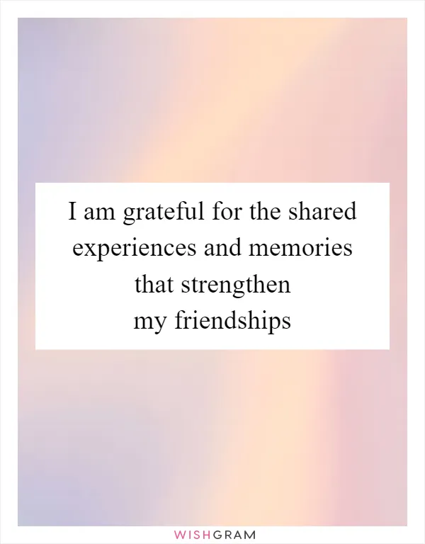 I am grateful for the shared experiences and memories that strengthen my friendships
