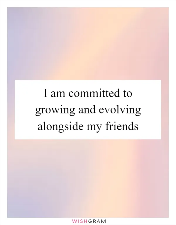 I am committed to growing and evolving alongside my friends