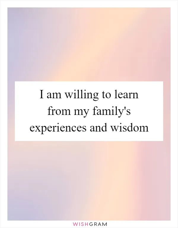 I am willing to learn from my family's experiences and wisdom