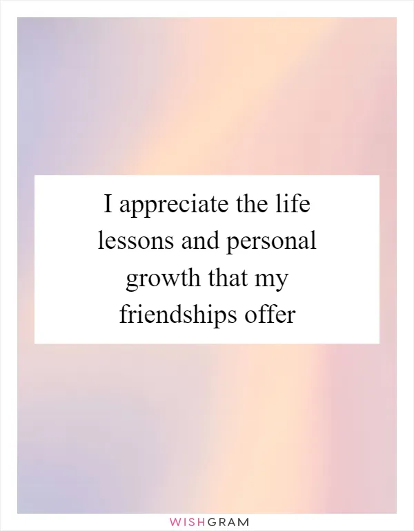 I appreciate the life lessons and personal growth that my friendships offer