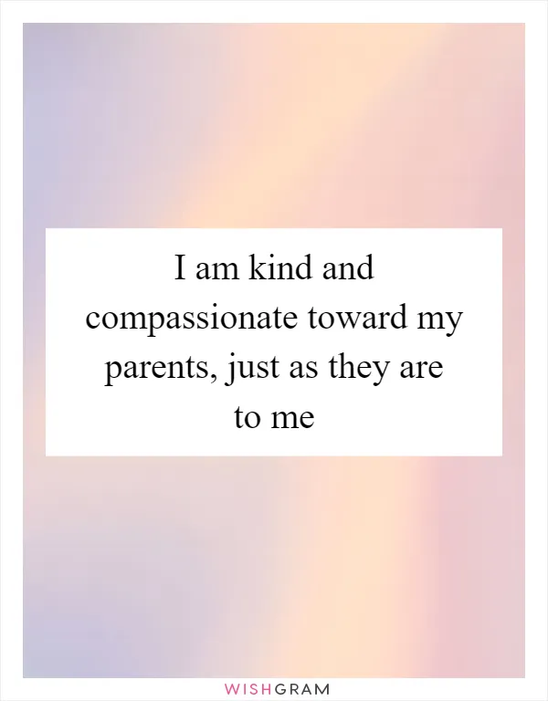 I am kind and compassionate toward my parents, just as they are to me