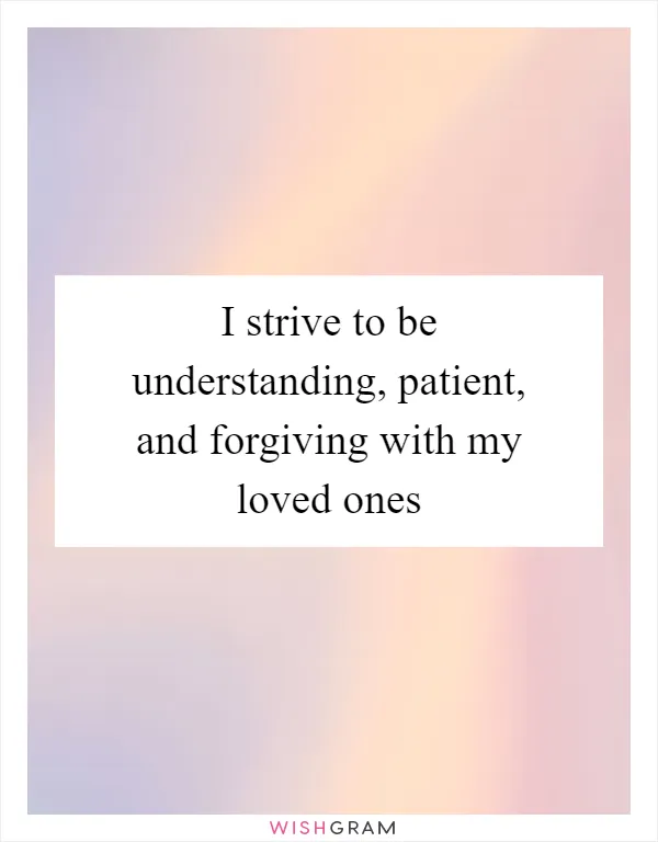 I strive to be understanding, patient, and forgiving with my loved ones