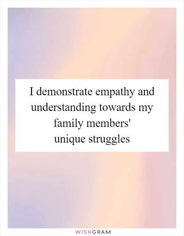 I demonstrate empathy and understanding towards my family members' unique struggles