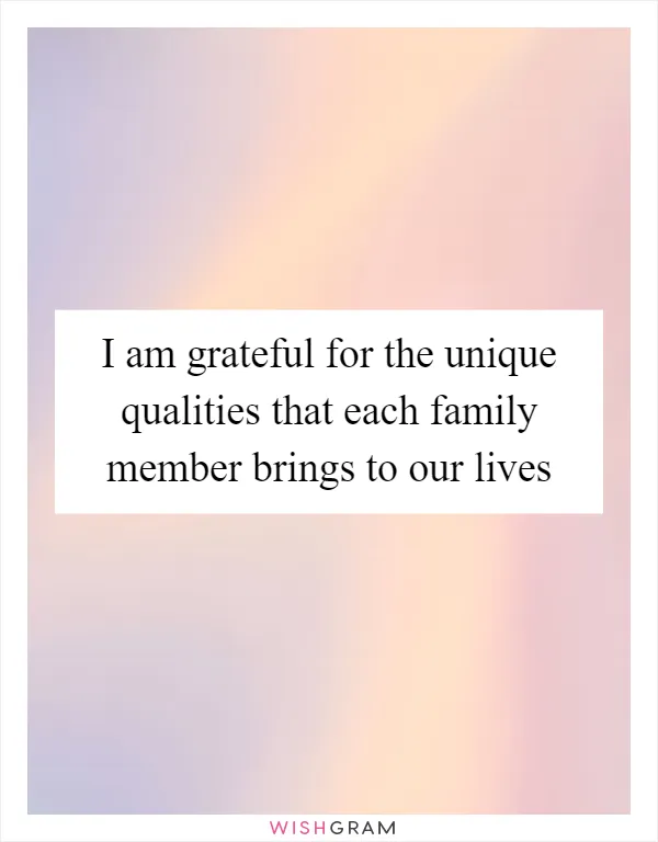 I am grateful for the unique qualities that each family member brings to our lives