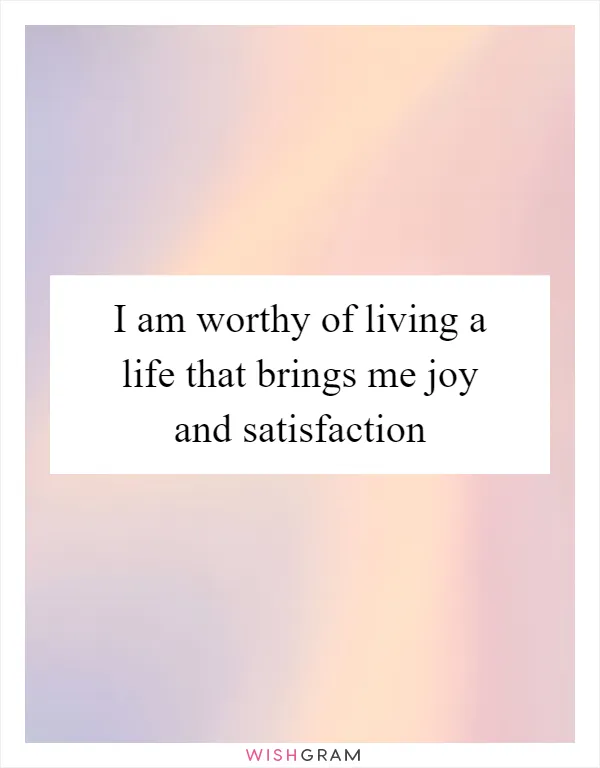 I am worthy of living a life that brings me joy and satisfaction