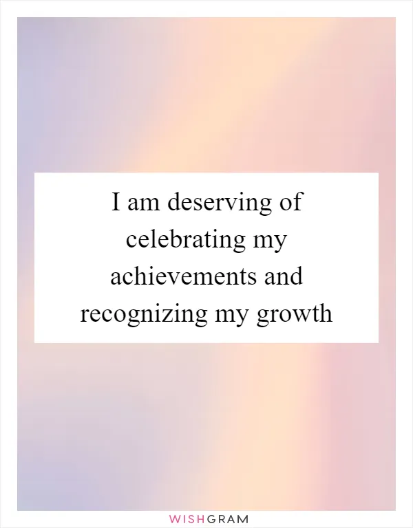 I am deserving of celebrating my achievements and recognizing my growth