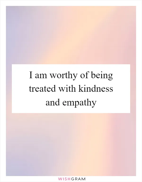 I am worthy of being treated with kindness and empathy