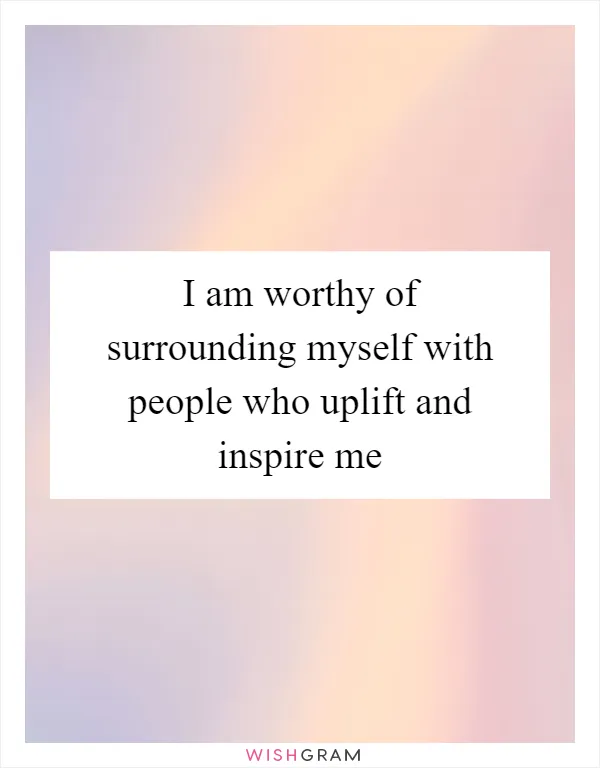 I am worthy of surrounding myself with people who uplift and inspire me