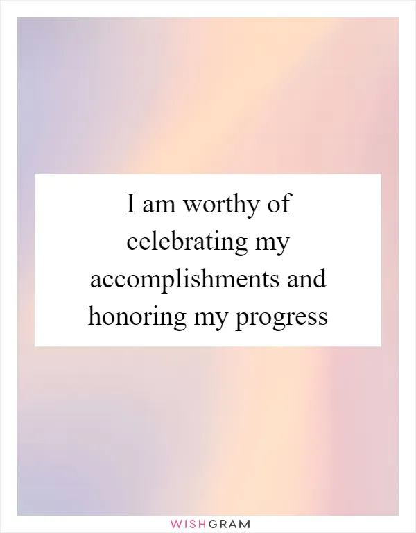 I am worthy of celebrating my accomplishments and honoring my progress