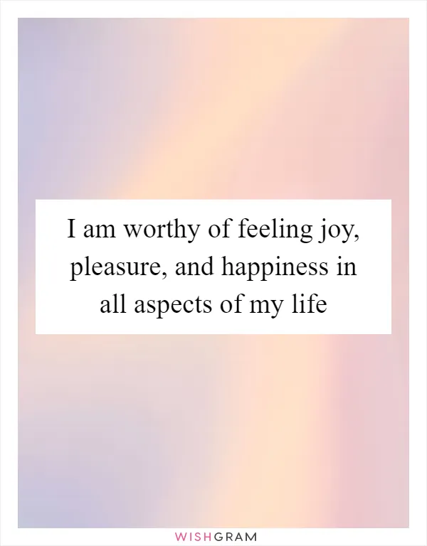 I am worthy of feeling joy, pleasure, and happiness in all aspects of my life