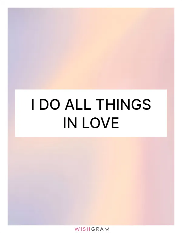I do all things in love