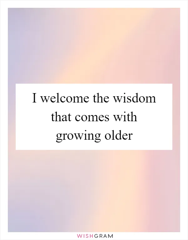 I welcome the wisdom that comes with growing older
