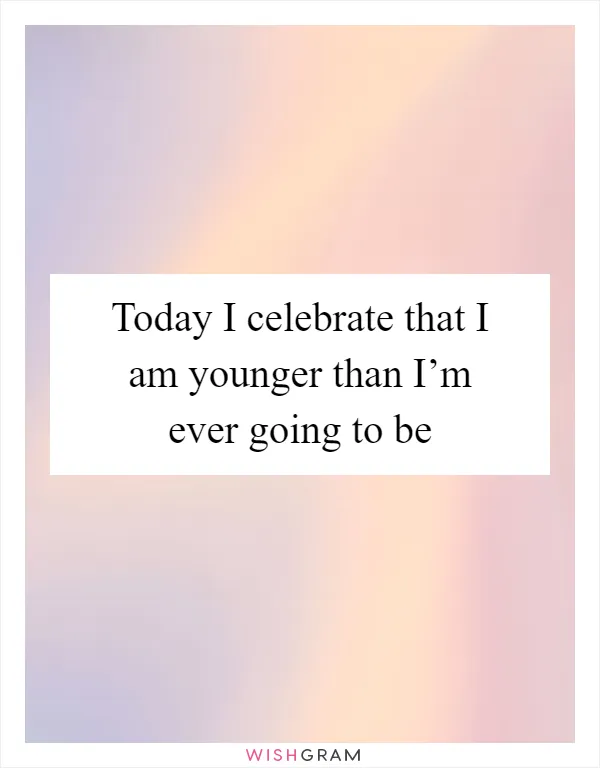 Today I celebrate that I am younger than I’m ever going to be