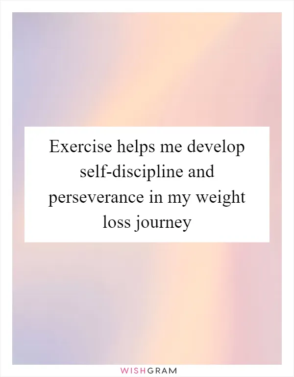 Exercise helps me develop self-discipline and perseverance in my weight loss journey