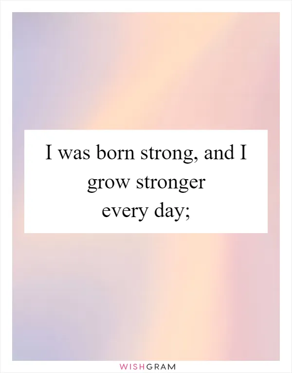 I was born strong, and I grow stronger every day;