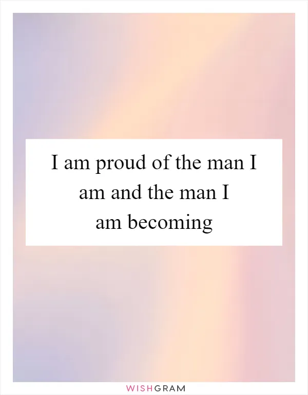 I am proud of the man I am and the man I am becoming