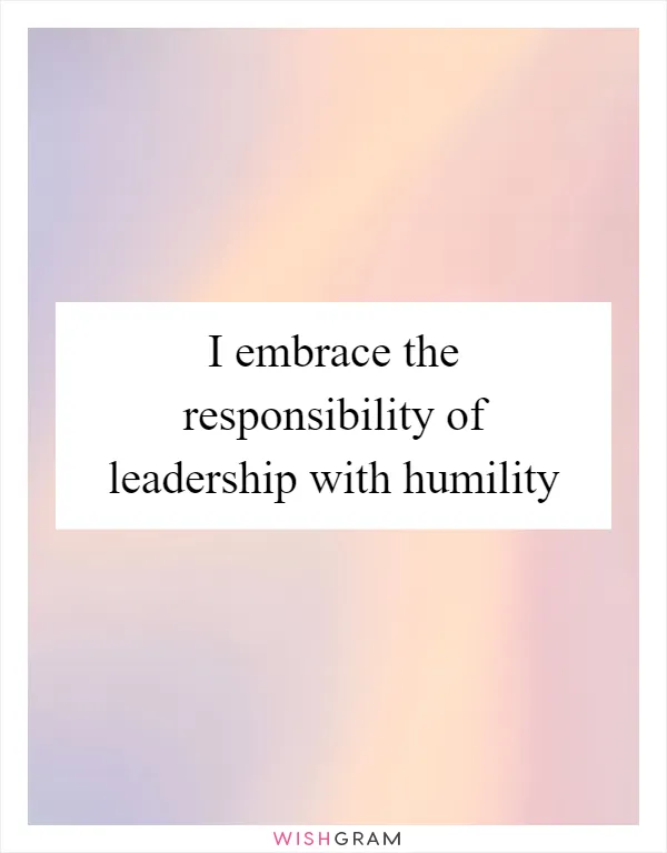 I embrace the responsibility of leadership with humility