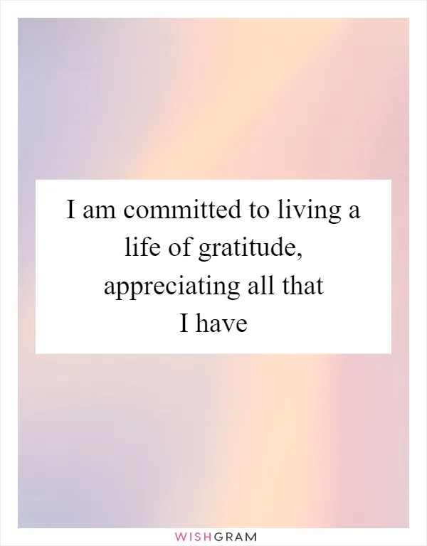 I am committed to living a life of gratitude, appreciating all that I have