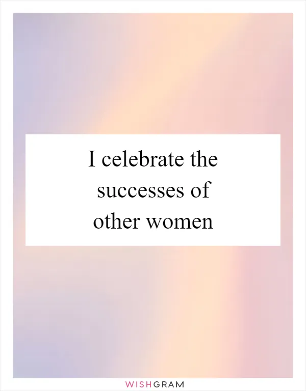 I celebrate the successes of other women