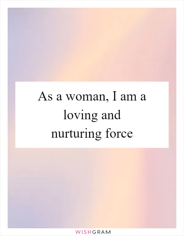 As a woman, I am a loving and nurturing force