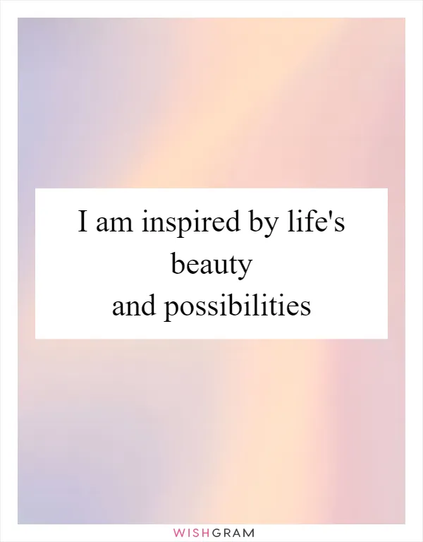 I am inspired by life's beauty and possibilities