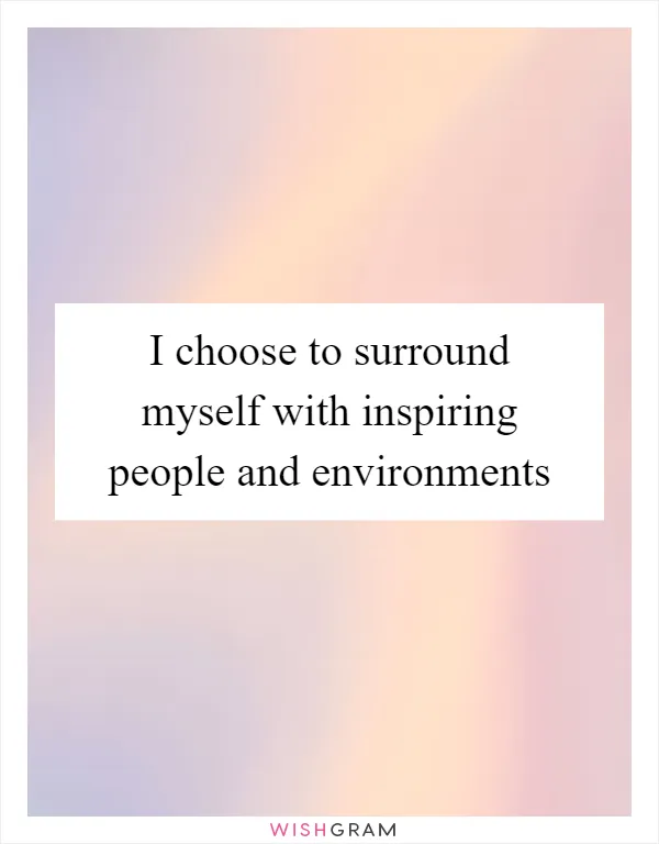 I choose to surround myself with inspiring people and environments