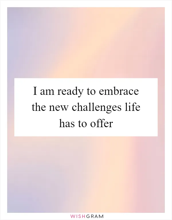 I am ready to embrace the new challenges life has to offer