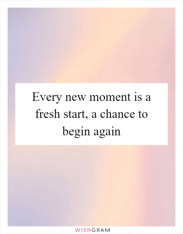 Every new moment is a fresh start, a chance to begin again