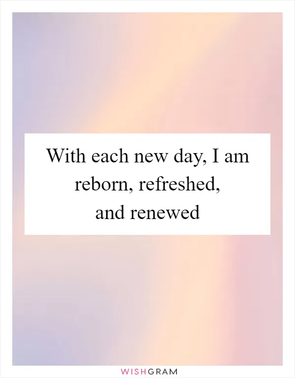 With each new day, I am reborn, refreshed, and renewed