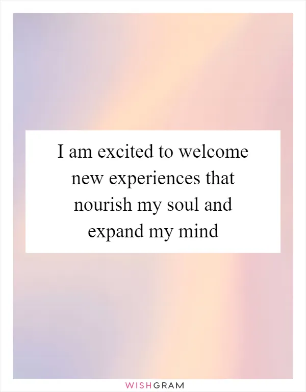 I am excited to welcome new experiences that nourish my soul and expand my mind