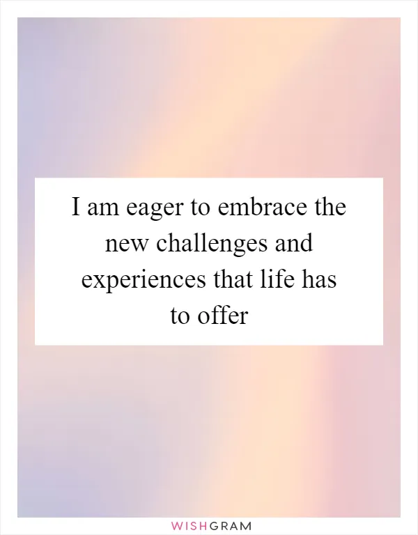 I am eager to embrace the new challenges and experiences that life has to offer