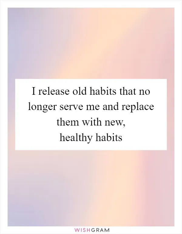 I release old habits that no longer serve me and replace them with new, healthy habits