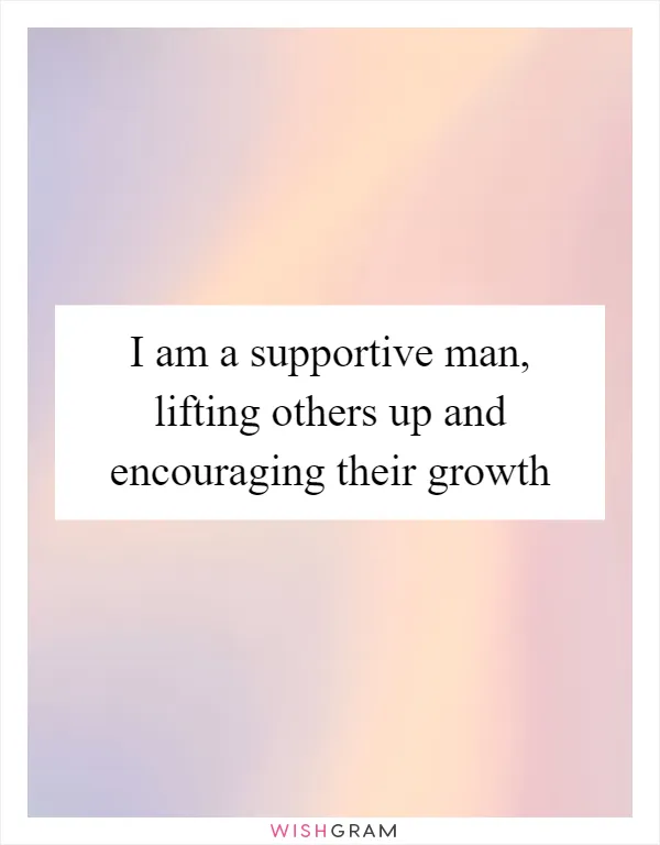 I am a supportive man, lifting others up and encouraging their growth